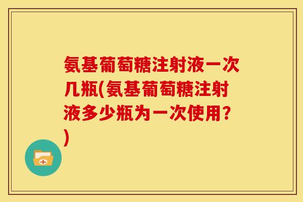 氨基葡萄糖注射液一次几瓶(氨基葡萄糖注射液多少瓶为一次使用？)-第1张图片-关节骑士