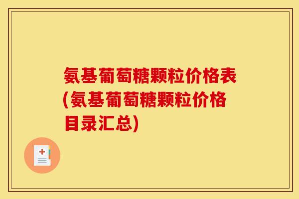 氨基葡萄糖颗粒价格表(氨基葡萄糖颗粒价格目录汇总)