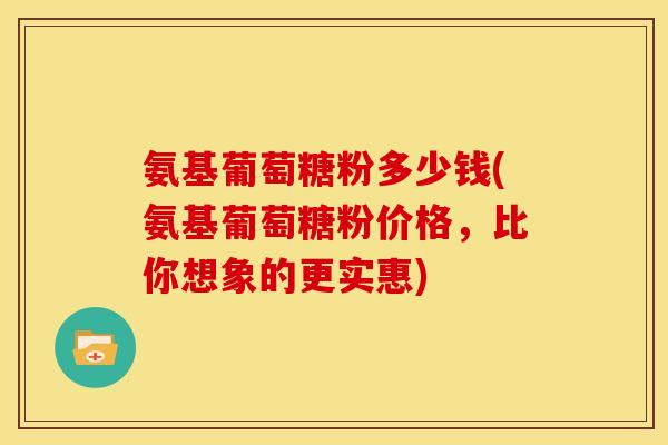 氨基葡萄糖粉多少钱(氨基葡萄糖粉价格，比你想象的更实惠)