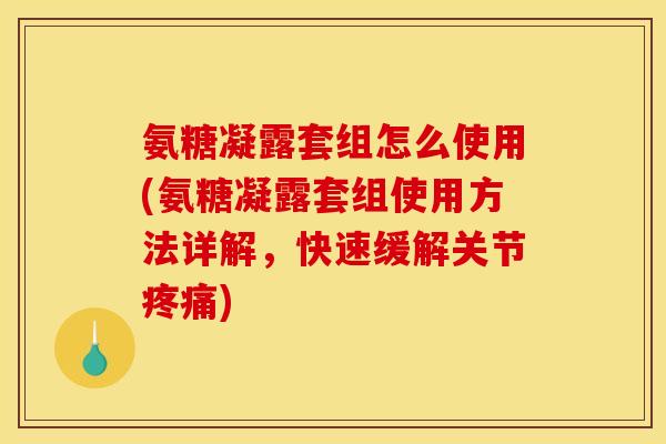 氨糖凝露套组怎么使用(氨糖凝露套组使用方法详解，快速缓解关节疼痛)