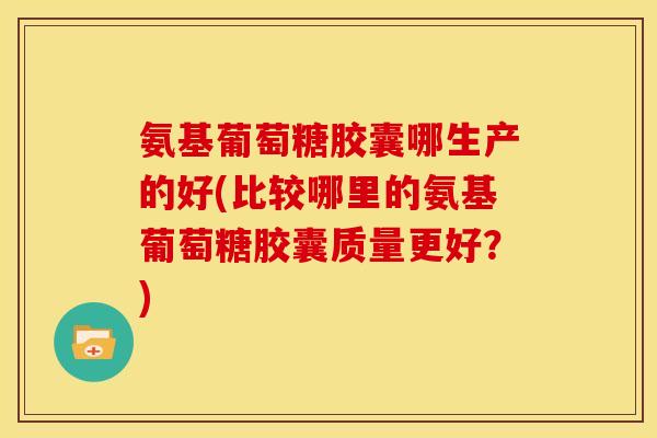 氨基葡萄糖胶囊哪生产的好(比较哪里的氨基葡萄糖胶囊质量更好？)