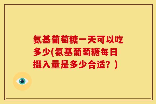 氨基葡萄糖一天可以吃多少(氨基葡萄糖每日摄入量是多少合适？)-第1张图片-关节骑士