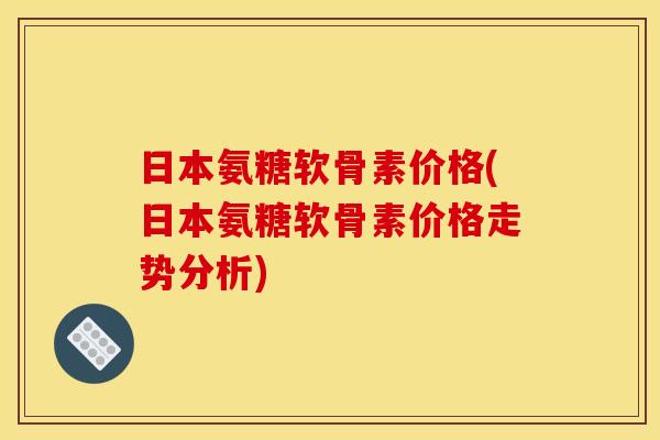 日本氨糖软骨素价格(日本氨糖软骨素价格走势分析)