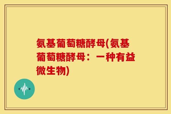 氨基葡萄糖酵母(氨基葡萄糖酵母：一种有益微生物)
