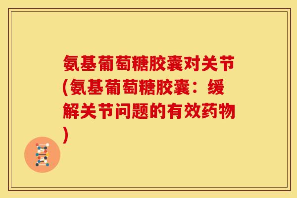 氨基葡萄糖胶囊对关节(氨基葡萄糖胶囊：缓解关节问题的有效药物)