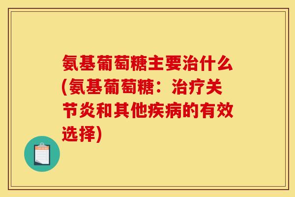 氨基葡萄糖主要治什么(氨基葡萄糖：治疗关节炎和其他疾病的有效选择)