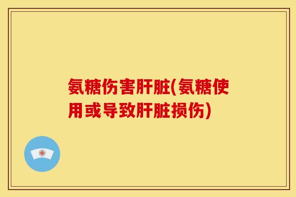 氨糖伤害肝脏(氨糖使用或导致肝脏损伤)