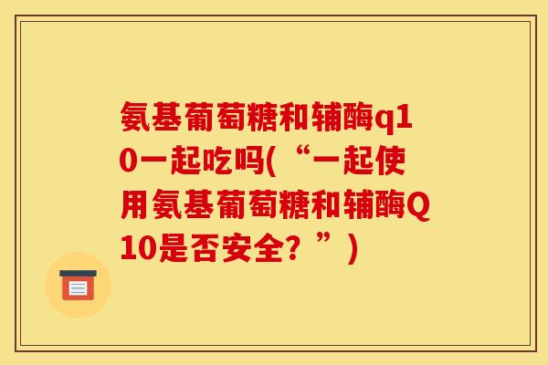 氨基葡萄糖和辅酶q10一起吃吗(“一起使用氨基葡萄糖和辅酶Q10是否安全？”)