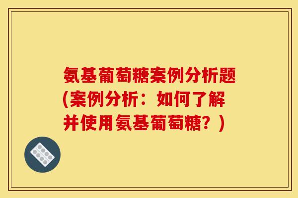 氨基葡萄糖案例分析题(案例分析：如何了解并使用氨基葡萄糖？)
