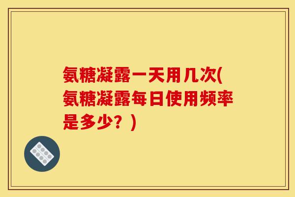 氨糖凝露一天用几次(氨糖凝露每日使用频率是多少？)