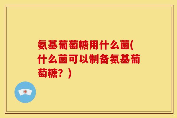 氨基葡萄糖用什么菌(什么菌可以制备氨基葡萄糖？)