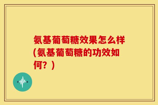 氨基葡萄糖效果怎么样(氨基葡萄糖的功效如何？)