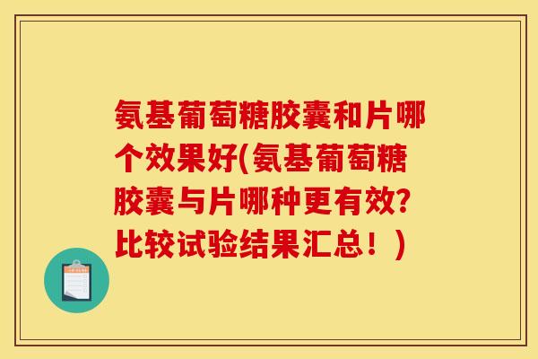 氨基葡萄糖胶囊和片哪个效果好(氨基葡萄糖胶囊与片哪种更有效？比较试验结果汇总！)