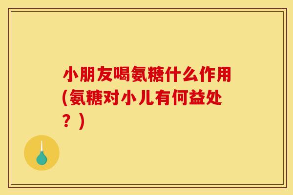 小朋友喝氨糖什么作用(氨糖对小儿有何益处？)-第1张图片-关节骑士