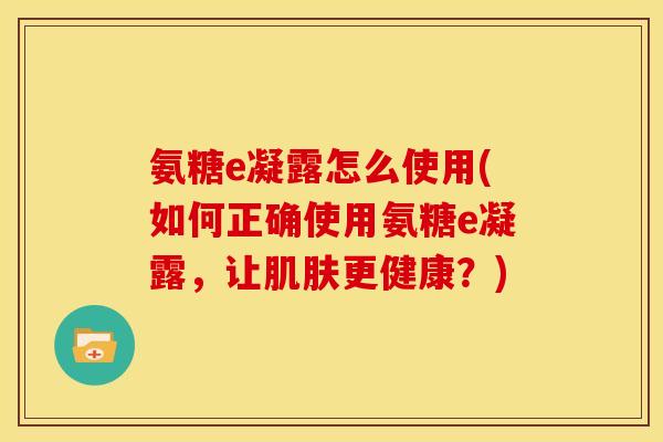 氨糖e凝露怎么使用(如何正确使用氨糖e凝露，让肌肤更健康？)