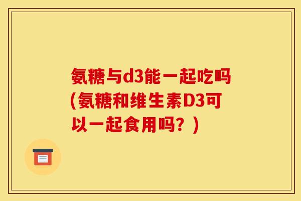 氨糖与d3能一起吃吗(氨糖和维生素D3可以一起食用吗?)-第1张图片-关节骑士 氨糖与d3能一起吃吗(氨糖和维生素D3可以一起食用吗?)-第1张图片-关节骑士
