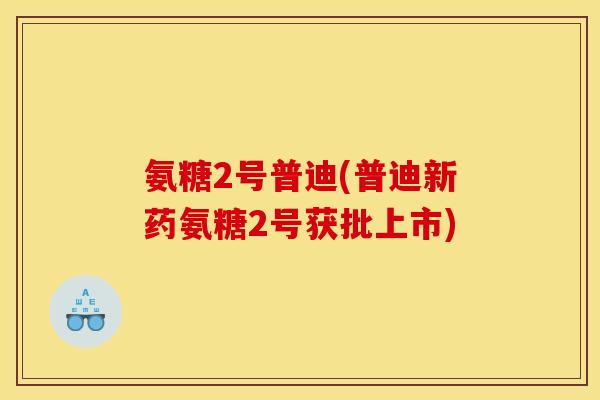 氨糖2号普迪(普迪新药氨糖2号获批上市)