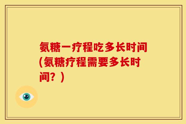 氨糖一疗程吃多长时间(氨糖疗程需要多长时间？)