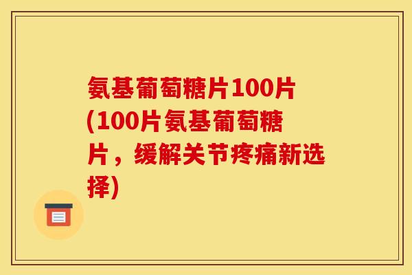 氨基葡萄糖片100片(100片氨基葡萄糖片，缓解关节疼痛新选择)