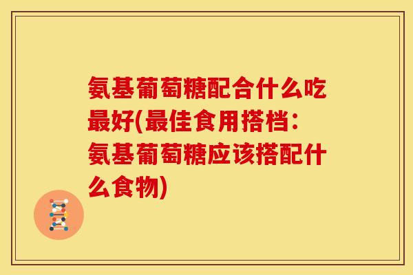 氨基葡萄糖配合什么吃最好(最佳食用搭档：氨基葡萄糖应该搭配什么食物)