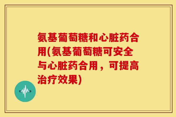 氨基葡萄糖和心脏药合用(氨基葡萄糖可安全与心脏药合用，可提高治疗效果)