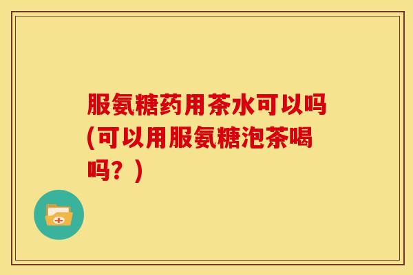 服氨糖药用茶水可以吗(可以用服氨糖泡茶喝吗？)