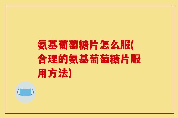 氨基葡萄糖片怎么服(合理的氨基葡萄糖片服用方法)