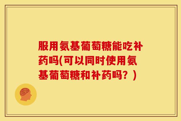 服用氨基葡萄糖能吃补药吗(可以同时使用氨基葡萄糖和补药吗？)