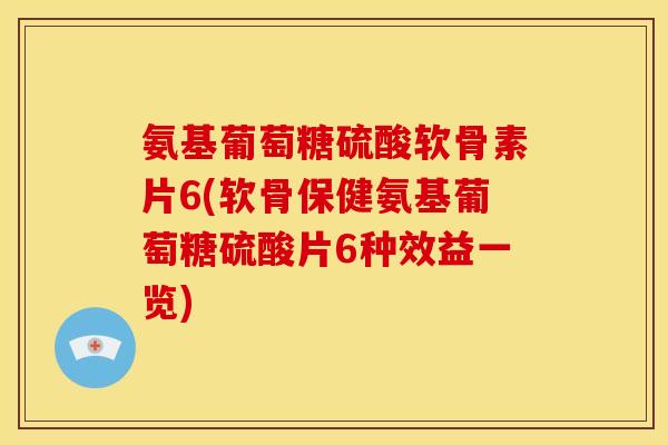 氨基葡萄糖硫酸软骨素片6(软骨保健氨基葡萄糖硫酸片6种效益一览)