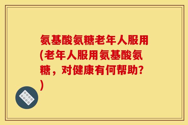 氨基酸氨糖老年人服用(老年人服用氨基酸氨糖，对健康有何帮助？)