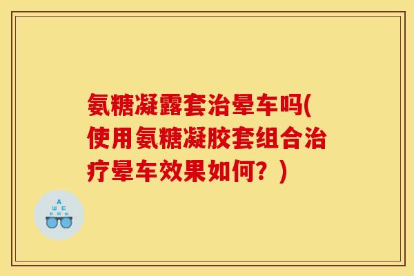 氨糖凝露套治晕车吗(使用氨糖凝胶套组合治疗晕车效果如何？)