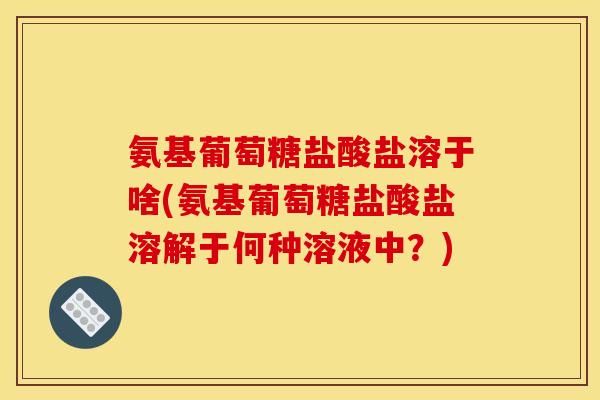 氨基葡萄糖盐酸盐溶于啥(氨基葡萄糖盐酸盐溶解于何种溶液中？)