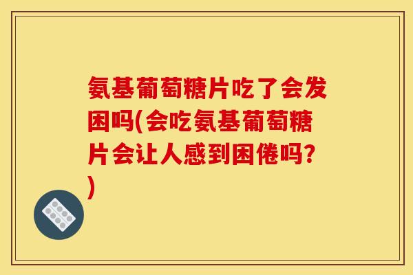 氨基葡萄糖片吃了会发困吗(会吃氨基葡萄糖片会让人感到困倦吗？)
