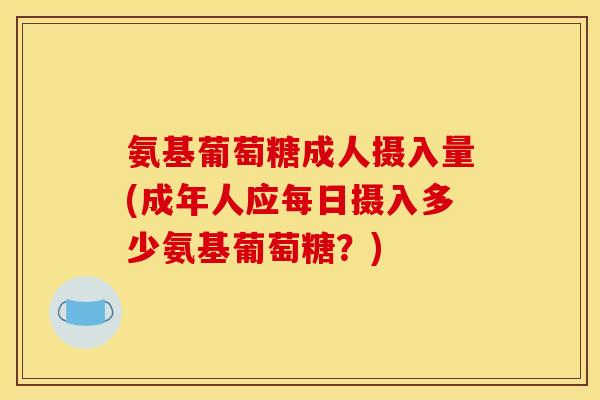 氨基葡萄糖成人摄入量(成年人应每日摄入多少氨基葡萄糖？)