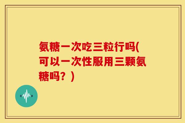 氨糖一次吃三粒行吗(可以一次性服用三颗氨糖吗？)