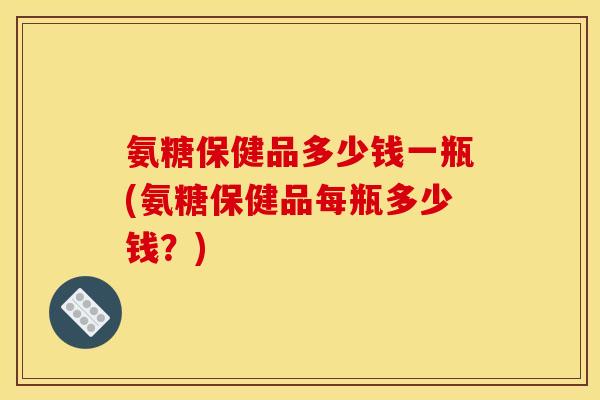 氨糖保健品多少钱一瓶(氨糖保健品每瓶多少钱？)