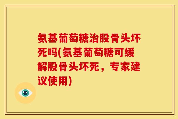氨基葡萄糖治股骨头坏死吗(氨基葡萄糖可缓解股骨头坏死，专家建议使用)