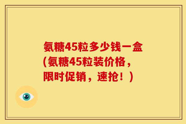 氨糖45粒多少钱一盒(氨糖45粒装价格，限时促销，速抢！)