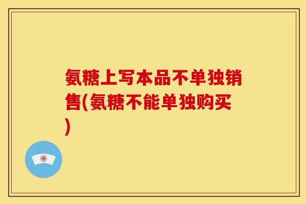 氨糖上写本品不单独销售(氨糖不能单独购买)