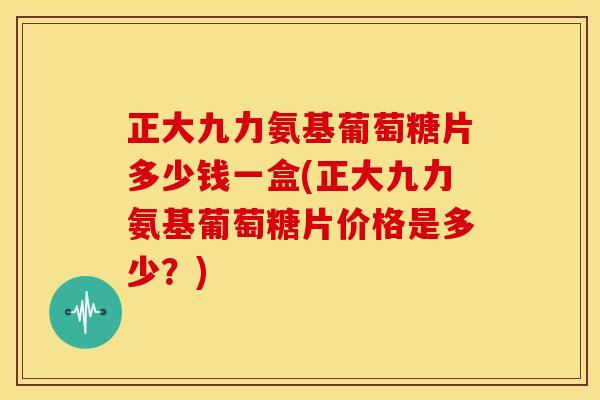 正大九力氨基葡萄糖片多少钱一盒(正大九力氨基葡萄糖片价格是多少?)-第1张图片-关节骑士 正大九力氨基葡萄糖片多少钱一盒(正大九力氨基葡萄糖片价格是多少?)-第1张图片-关节骑士