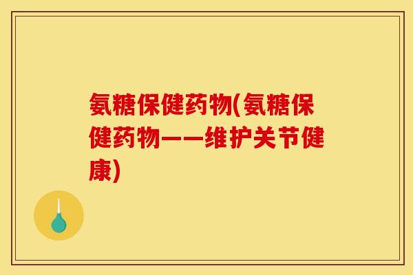 氨糖保健药物(氨糖保健药物——维护关节健康)