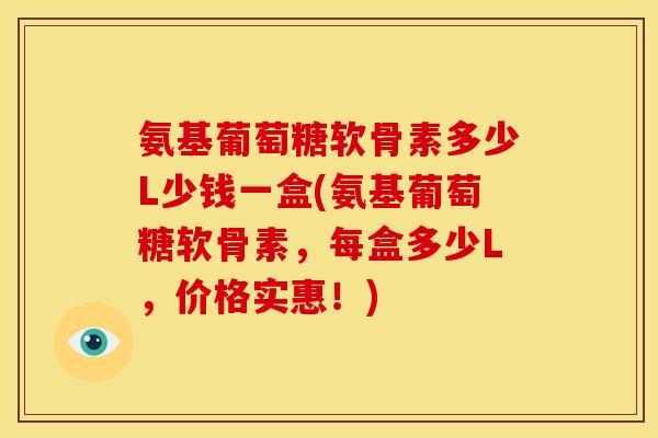 氨基葡萄糖软骨素多少L少钱一盒(氨基葡萄糖软骨素，每盒多少L，价格实惠！)