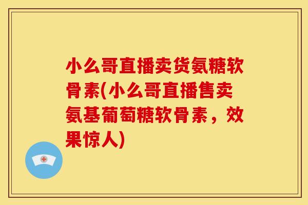 小么哥直播卖货氨糖软骨素(小么哥直播售卖氨基葡萄糖软骨素，效果惊人)