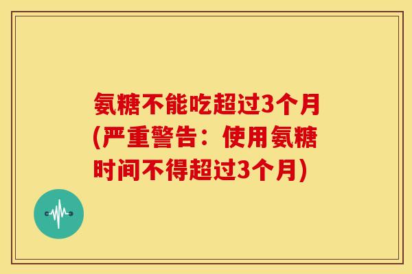 氨糖不能吃超过3个月(严重警告：使用氨糖时间不得超过3个月)