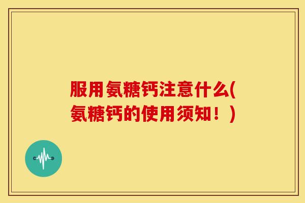 服用氨糖钙注意什么(氨糖钙的使用须知！)