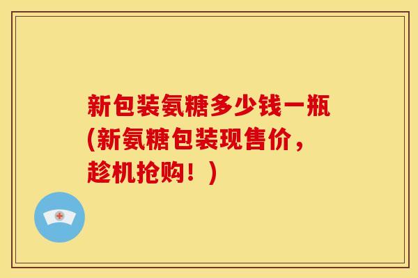 新包装氨糖多少钱一瓶(新氨糖包装现售价，趁机抢购！)