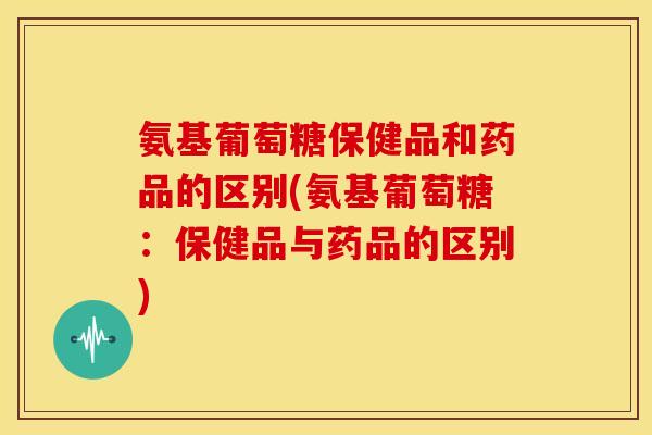 氨基葡萄糖保健品和药品的区别(氨基葡萄糖：保健品与药品的区别)