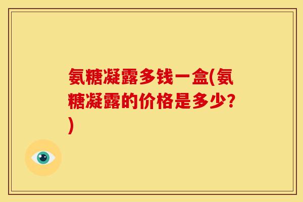 氨糖凝露多钱一盒(氨糖凝露的价格是多少？)