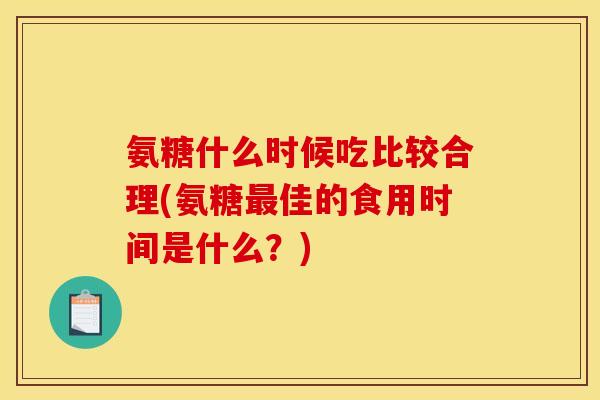 氨糖什么时候吃比较合理(氨糖最佳的食用时间是什么？)