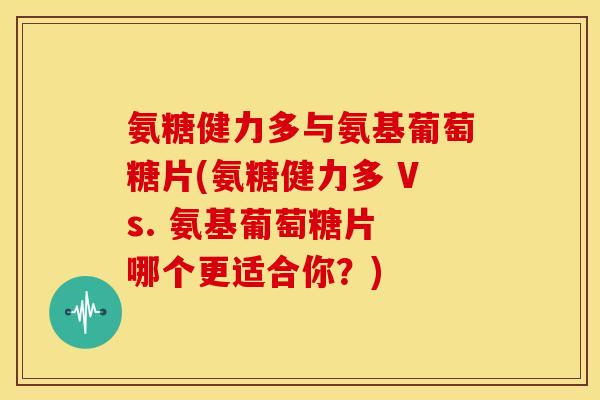 氨糖健力多与氨基葡萄糖片(氨糖健力多 Vs. 氨基葡萄糖片 哪个更适合你？)
